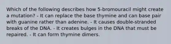 Which of the following describes how 5-bromouracil might create a mutation? - It can replace the base thymine and can base pair with guanine rather than adenine. - It causes double-stranded breaks of the DNA. - It creates bulges in the DNA that must be repaired. - It can form thymine dimers.