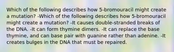 Which of the following describes how 5-bromouracil might create a mutation? -Which of the following describes how 5-bromouracil might create a mutation? -It causes double-stranded breaks of the DNA. -It can form thymine dimers. -It can replace the base thymine, and can base pair with guanine rather than adenine. -It creates bulges in the DNA that must be repaired.