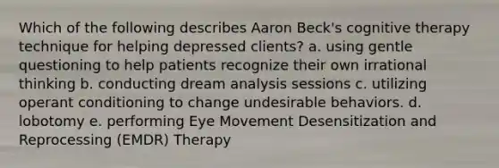 Which of the following describes Aaron Beck's cognitive therapy technique for helping depressed clients? a. using gentle questioning to help patients recognize their own irrational thinking b. conducting dream analysis sessions c. utilizing operant conditioning to change undesirable behaviors. d. lobotomy e. performing Eye Movement Desensitization and Reprocessing (EMDR) Therapy