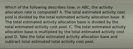 Which of the following describes how, in ABC, the activity allocation rate is computed? A. The total estimated activity cost pool is divided by the total estimated activity allocation base. B. The total estimated activity allocation base is divided by the total estimated activity cost pool. C. The total estimated activity allocation base is multiplied by the total estimated activity cost pool D. Take the total estimated activity allocation base and subtract total estimated total activity cost pool.