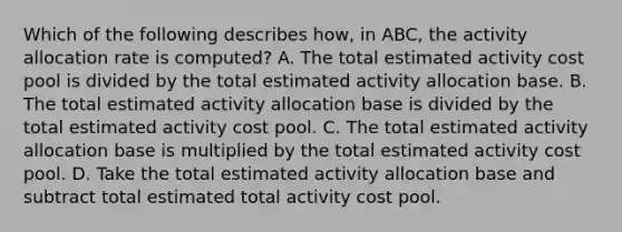 Which of the following describes how, in ABC, the activity allocation rate is computed? A. The total estimated activity cost pool is divided by the total estimated activity allocation base. B. The total estimated activity allocation base is divided by the total estimated activity cost pool. C. The total estimated activity allocation base is multiplied by the total estimated activity cost pool. D. Take the total estimated activity allocation base and subtract total estimated total activity cost pool.