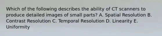 Which of the following describes the ability of CT scanners to produce detailed images of small parts? A. Spatial Resolution B. Contrast Resolution C. Temporal Resolution D. Linearity E. Uniformity