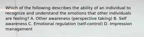 Which of the following describes the ability of an individual to recognize and understand the emotions that other individuals are feeling? A. Other awareness (perspective taking) B. Self awareness C. Emotional regulation (self-control) D. Impression management