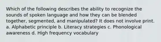 Which of the following describes the ability to recognize the sounds of spoken language and how they can be blended together, segmented, and manipulated? It does not involve print. a. Alphabetic principle b. Literacy strategies c. Phonological awareness d. High frequency vocabulary