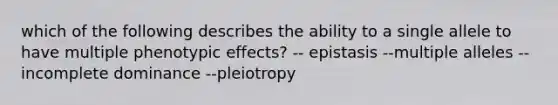 which of the following describes the ability to a single allele to have multiple phenotypic effects? -- epistasis --multiple alleles --incomplete dominance --pleiotropy