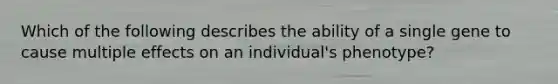 Which of the following describes the ability of a single gene to cause multiple effects on an individual's phenotype?