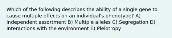 Which of the following describes the ability of a single gene to cause multiple effects on an individual's phenotype? A) Independent assortment B) Multiple alleles C) Segregation D) Interactions with the environment E) Pleiotropy