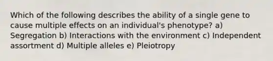 Which of the following describes the ability of a single gene to cause multiple effects on an individual's phenotype? a) Segregation b) Interactions with the environment c) Independent assortment d) Multiple alleles e) Pleiotropy