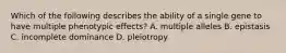 Which of the following describes the ability of a single gene to have multiple phenotypic effects? A. multiple alleles B. epistasis C. incomplete dominance D. pleiotropy