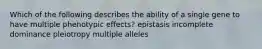 Which of the following describes the ability of a single gene to have multiple phenotypic effects? epistasis incomplete dominance pleiotropy multiple alleles