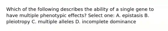 Which of the following describes the ability of a single gene to have multiple phenotypic effects? Select one: A. epistasis B. pleiotropy C. multiple alleles D. incomplete dominance