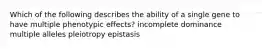 Which of the following describes the ability of a single gene to have multiple phenotypic effects? incomplete dominance multiple alleles pleiotropy epistasis