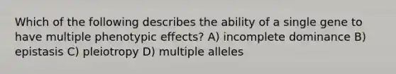 Which of the following describes the ability of a single gene to have multiple phenotypic effects? A) incomplete dominance B) epistasis C) pleiotropy D) multiple alleles