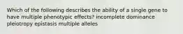 Which of the following describes the ability of a single gene to have multiple phenotypic effects? incomplete dominance pleiotropy epistasis multiple alleles