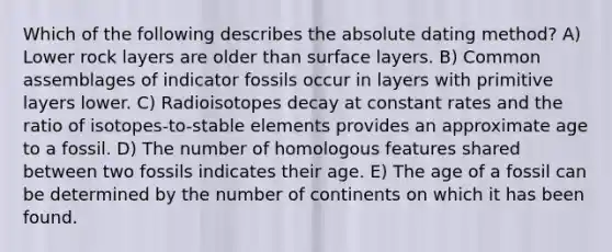 Which of the following describes the absolute dating method? A) Lower rock layers are older than surface layers. B) Common assemblages of indicator fossils occur in layers with primitive layers lower. C) Radioisotopes decay at constant rates and the ratio of isotopes-to-stable elements provides an approximate age to a fossil. D) The number of homologous features shared between two fossils indicates their age. E) The age of a fossil can be determined by the number of continents on which it has been found.