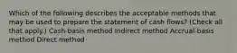 Which of the following describes the acceptable methods that may be used to prepare the statement of cash flows? (Check all that apply.) Cash-basis method Indirect method Accrual-basis method Direct method