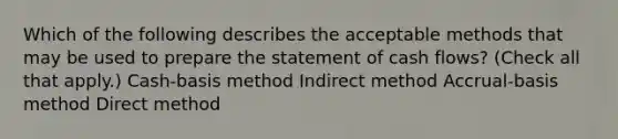 Which of the following describes the acceptable methods that may be used to prepare the statement of cash flows? (Check all that apply.) Cash-basis method Indirect method Accrual-basis method Direct method