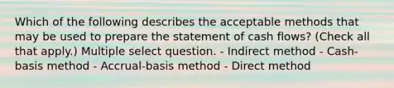 Which of the following describes the acceptable methods that may be used to prepare the statement of cash flows? (Check all that apply.) Multiple select question. - Indirect method - Cash-basis method - Accrual-basis method - Direct method