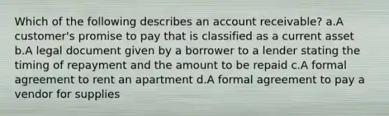 Which of the following describes an account receivable? a.A customer's promise to pay that is classified as a current asset b.A legal document given by a borrower to a lender stating the timing of repayment and the amount to be repaid c.A formal agreement to rent an apartment d.A formal agreement to pay a vendor for supplies