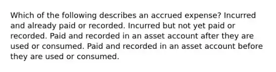 Which of the following describes an accrued expense? Incurred and already paid or recorded. Incurred but not yet paid or recorded. Paid and recorded in an asset account after they are used or consumed. Paid and recorded in an asset account before they are used or consumed.