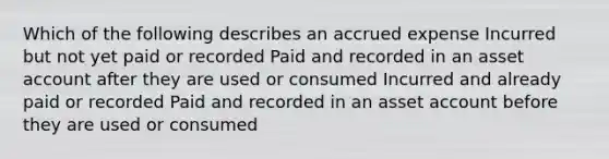 Which of the following describes an accrued expense Incurred but not yet paid or recorded Paid and recorded in an asset account after they are used or consumed Incurred and already paid or recorded Paid and recorded in an asset account before they are used or consumed