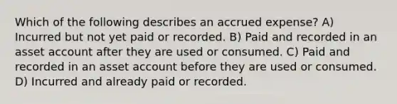 Which of the following describes an accrued expense? A) Incurred but not yet paid or recorded. B) Paid and recorded in an asset account after they are used or consumed. C) Paid and recorded in an asset account before they are used or consumed. D) Incurred and already paid or recorded.