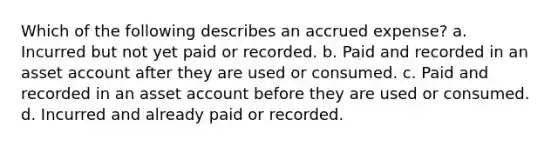 Which of the following describes an accrued expense? a. Incurred but not yet paid or recorded. b. Paid and recorded in an asset account after they are used or consumed. c. Paid and recorded in an asset account before they are used or consumed. d. Incurred and already paid or recorded.