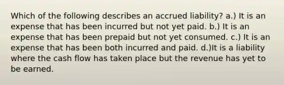 Which of the following describes an accrued liability? a.) It is an expense that has been incurred but not yet paid. b.) It is an expense that has been prepaid but not yet consumed. c.) It is an expense that has been both incurred and paid. d.)It is a liability where the cash flow has taken place but the revenue has yet to be earned.