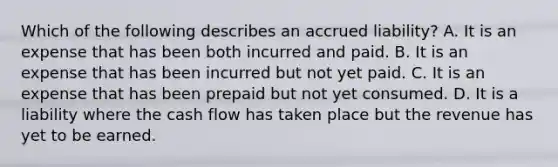 Which of the following describes an accrued liability? A. It is an expense that has been both incurred and paid. B. It is an expense that has been incurred but not yet paid. C. It is an expense that has been prepaid but not yet consumed. D. It is a liability where the cash flow has taken place but the revenue has yet to be earned.