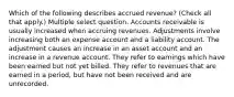 Which of the following describes accrued revenue? (Check all that apply.) Multiple select question. Accounts receivable is usually increased when accruing revenues. Adjustments involve increasing both an expense account and a liability account. The adjustment causes an increase in an asset account and an increase in a revenue account. They refer to earnings which have been earned but not yet billed. They refer to revenues that are earned in a period, but have not been received and are unrecorded.