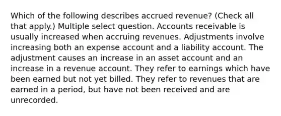 Which of the following describes accrued revenue? (Check all that apply.) Multiple select question. Accounts receivable is usually increased when accruing revenues. Adjustments involve increasing both an expense account and a liability account. The adjustment causes an increase in an asset account and an increase in a revenue account. They refer to earnings which have been earned but not yet billed. They refer to revenues that are earned in a period, but have not been received and are unrecorded.