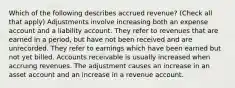 Which of the following describes accrued revenue? (Check all that apply) Adjustments involve increasing both an expense account and a liability account. They refer to revenues that are earned in a period, but have not been received and are unrecorded. They refer to earnings which have been earned but not yet billed. Accounts receivable is usually increased when accruing revenues. The adjustment causes an increase in an asset account and an increase in a revenue account.