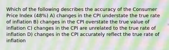 Which of the following describes the accuracy of the Consumer Price Index (48%) A) changes in the CPI understate the true rate of inflation B) changes in the CPI overstate the true value of inflation C) changes in the CPI are unrelated to the true rate of inflation D) changes in the CPI accurately reflect the true rate of inflation