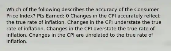 Which of the following describes the accuracy of the Consumer Price Index? Pts Earned: 0 Changes in the CPI accurately reflect the true rate of inflation. Changes in the CPI understate the true rate of inflation. Changes in the CPI overstate the true rate of inflation. Changes in the CPI are unrelated to the true rate of inflation.