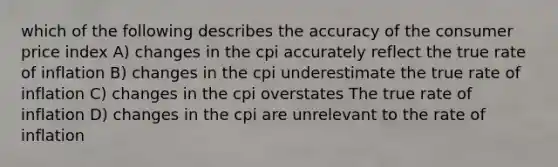 which of the following describes the accuracy of the consumer price index A) changes in the cpi accurately reflect the true rate of inflation B) changes in the cpi underestimate the true rate of inflation C) changes in the cpi overstates The true rate of inflation D) changes in the cpi are unrelevant to the rate of inflation