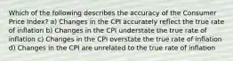 Which of the following describes the accuracy of the Consumer Price Index? a) Changes in the CPI accurately reflect the true rate of inflation b) Changes in the CPI understate the true rate of inflation c) Changes in the CPI overstate the true rate of inflation d) Changes in the CPI are unrelated to the true rate of inflation