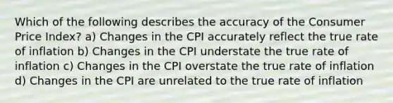 Which of the following describes the accuracy of the Consumer Price Index? a) Changes in the CPI accurately reflect the true rate of inflation b) Changes in the CPI understate the true rate of inflation c) Changes in the CPI overstate the true rate of inflation d) Changes in the CPI are unrelated to the true rate of inflation