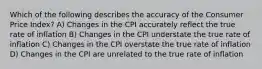 Which of the following describes the accuracy of the Consumer Price Index? A) Changes in the CPI accurately reflect the true rate of inflation B) Changes in the CPI understate the true rate of inflation C) Changes in the CPI overstate the true rate of inflation D) Changes in the CPI are unrelated to the true rate of inflation