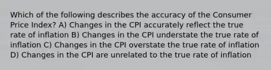 Which of the following describes the accuracy of the Consumer Price Index? A) Changes in the CPI accurately reflect the true rate of inflation B) Changes in the CPI understate the true rate of inflation C) Changes in the CPI overstate the true rate of inflation D) Changes in the CPI are unrelated to the true rate of inflation