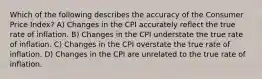 Which of the following describes the accuracy of the Consumer Price Index? A) Changes in the CPI accurately reflect the true rate of inflation. B) Changes in the CPI understate the true rate of inflation. C) Changes in the CPI overstate the true rate of inflation. D) Changes in the CPI are unrelated to the true rate of inflation.