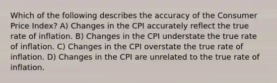 Which of the following describes the accuracy of the Consumer Price Index? A) Changes in the CPI accurately reflect the true rate of inflation. B) Changes in the CPI understate the true rate of inflation. C) Changes in the CPI overstate the true rate of inflation. D) Changes in the CPI are unrelated to the true rate of inflation.