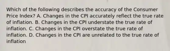 Which of the following describes the accuracy of the Consumer Price Index? A. Changes in the CPI accurately reflect the true rate of inflation. B. Changes in the CPI understate the true rate of inflation. C. Changes in the CPI overstate the true rate of inflation. D. Changes in the CPI are unrelated to the true rate of inflation