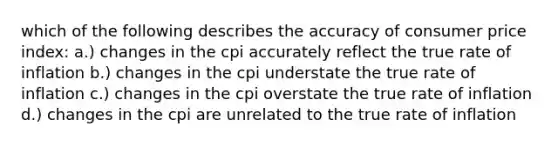 which of the following describes the accuracy of consumer price index: a.) changes in the cpi accurately reflect the true rate of inflation b.) changes in the cpi understate the true rate of inflation c.) changes in the cpi overstate the true rate of inflation d.) changes in the cpi are unrelated to the true rate of inflation