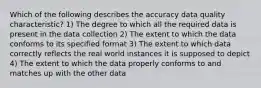 Which of the following describes the accuracy data quality characteristic? 1) The degree to which all the required data is present in the data collection 2) The extent to which the data conforms to its specified format 3) The extent to which data correctly reflects the real world instances it is supposed to depict 4) The extent to which the data properly conforms to and matches up with the other data