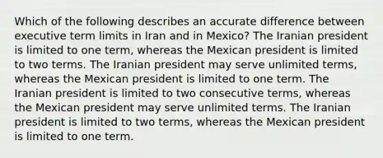 Which of the following describes an accurate difference between executive term limits in Iran and in Mexico? The Iranian president is limited to one term, whereas the Mexican president is limited to two terms. The Iranian president may serve unlimited terms, whereas the Mexican president is limited to one term. The Iranian president is limited to two consecutive terms, whereas the Mexican president may serve unlimited terms. The Iranian president is limited to two terms, whereas the Mexican president is limited to one term.