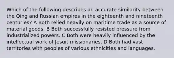 Which of the following describes an accurate similarity between the Qing and Russian empires in the eighteenth and nineteenth centuries? A Both relied heavily on maritime trade as a source of material goods. B Both successfully resisted pressure from industrialized powers. C Both were heavily influenced by the intellectual work of Jesuit missionaries. D Both had vast territories with peoples of various ethnicities and languages.