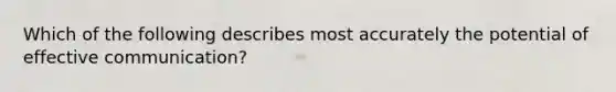 Which of the following describes most accurately the potential of effective communication?