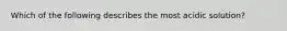 Which of the following describes the most acidic solution?