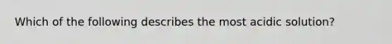 Which of the following describes the most acidic solution?