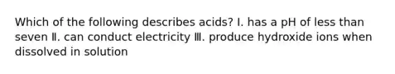 Which of the following describes acids? Ⅰ. has a pH of less than seven Ⅱ. can conduct electricity Ⅲ. produce hydroxide ions when dissolved in solution